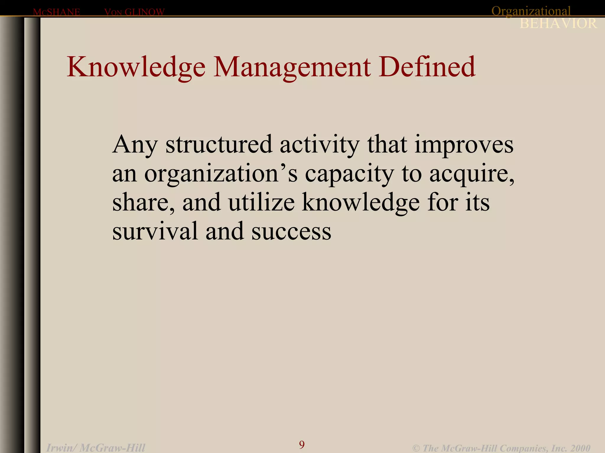 Organizational
BEHAVIOR
MCSHANE VON GLINOW
9 © The McGraw-Hill Companies, Inc. 2000Irwin/ McGraw-Hill
Knowledge Management Defined
Any structured activity that improves
an organization’s capacity to acquire,
share, and utilize knowledge for its
survival and success
 