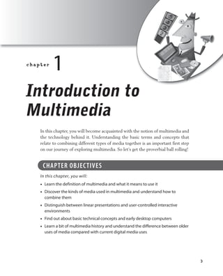 3
deMYStiFied / Multimedia demystified® / dowling / 064-X / Chapter 1
c h a p t e r  
1
Introduction to
Multimedia
In this chapter, you will become acquainted with the notion of multimedia and
the technology behind it. Understanding the basic terms and concepts that
relate to combining different types of media together is an important first step
on our journey of exploring multimedia. So let’s get the proverbial ball rolling!
CHAPTer OBJeCTIVeS
In this chapter, you will:
learn the definition of multimedia and what it means to use it•
discover the kinds of media used in multimedia and understand how to•
combine them
distinguish between linear presentations and user-controlled interactive•
environments
Find out about basic technical concepts and early desktop computers•
learn a bit of multimedia history and understand the difference between older•
uses of media compared with current digital media uses
ch01.indd 3 11/2/11 11:23:29 AM
 