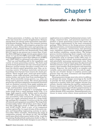 The Babcock & Wilcox Company

Chapter 1
Steam Generation – An Overview

Steam generators, or boilers, use heat to convert
water into steam for a variety of applications. Primary
among these are electric power generation and industrial process heating. Steam is a key resource because
of its wide availability, advantageous properties and
nontoxic nature. Steam flow rates and operating conditions are the principal design considerations for any
steam generator and can vary dramatically: from 1000
lb/h (0.1 kg/s) in one process use to more than 10 million lb/h (1260 kg/s) in large electric power plants; from
about 14.7 psi (0.1013 MPa) and 212F (100C) in some
heating applications to more than 4500 psi (31.03 MPa)
and 1100F (593C) in advanced cycle power plants.
Fuel use and handling add to the complexity and
variety of steam generating systems. The fuels used
in most steam generators are coal, natural gas and oil.
However, nuclear energy also plays a major role in at
least the electric power generation area. Also, an increasing variety of biomass materials and process
byproducts have become heat sources for steam generation. These include peat, wood and wood wastes,
bagasse, straw, coffee grounds, corn husks, coal mine
wastes (culm), and waste heat from steelmaking furnaces. Even renewable energy sources, e.g., solar, are
being used to generate steam. The steam generating
process has also been adapted to incorporate functions
such as chemical recovery from paper pulping processes, volume reduction for municipal solid waste or
trash, and hazardous waste destruction.
Steam generators designed to accomplish these
tasks range from a small package boiler (Fig. 1) to
large, high capacity utility boilers used to generate
1300 MW of electricity (Fig. 2). The former is a factory-assembled, fully-automated, gas-fired boiler,
which can supply saturated steam for a large building, perhaps for a hospital. It arrives at the site with
all controls and equipment assembled. The large fielderected utility boiler will produce more than 10 million lb/h (1260 kg/s) steam at 3860 psi (26.62 MPa)
and 1010F (543C). Such a unit, or its companion
nuclear option (Fig. 3), is part of some of the most complex and demanding engineering systems in operation today. Other examples, illustrating the range of
combustion systems, are shown by the 750 t/d (680
tm/d) mass-fired refuse power boiler in Fig. 4 and the
circulating fluidized-bed combustion boiler in Fig. 5.
The central job of the boiler designer in any of these
Steam 41 / Steam Generation – An Overview

applications is to combine fundamental science, technology, empirical data, and practical experience to
produce a steam generating system that meets the
steam supply requirements in the most economical
package. Other factors in the design process include
fuel characteristics, environmental protection, thermal
efficiency, operations, maintenance and operating
costs, regulatory requirements, and local geographic
and weather conditions, among others. The design
process involves balancing these complex and sometimes competing factors. For example, the reduction
of pollutants such as nitrogen oxides (NOx) may require a larger boiler volume, increasing capital costs
and potentially increasing maintenance costs. Such
a design activity is firmly based upon the physical and
thermal sciences such as solid mechanics, thermodynamics, heat transfer, fluid mechanics and materials
science. However, the real world is so complex and
variable, and so interrelated, that it is only by applying the art of boiler design to combine science and
practice that the most economical and dependable
design can be achieved.
Steam generator design must also strive to address
in advance the many changes occurring in the world
to provide the best possible option. Fuel prices are
expected to escalate while fuel supplies become less
certain, thereby enforcing the need for continued efficiency improvement and fuel flexibility. Increased
environmental protection will drive improvements in
combustion to reduce NOx and in efficiency to reduce
carbon dioxide (CO2) emissions. Demand growth continues in many areas where steam generator load

Fig. 1 Small shop-assembled package boiler.

1-1

 