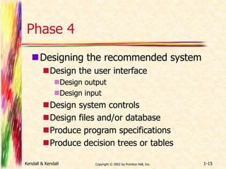 Phase 4 
Designing the recommended system 
Design the user interface 
Design output 
Design input 
Design system controls 
Design files and/or database 
Produce program specifications 
Produce decision trees or tables 
Kendall & Kendall Copyright © 2002 by Prentice Hall, Inc. 1-15 
 