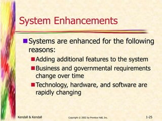 System Enhancements 
Systems are enhanced for the following 
reasons: 
Adding additional features to the system 
Business and governmental requirements 
change over time 
Technology, hardware, and software are 
rapidly changing 
Kendall & Kendall Copyright © 2002 by Prentice Hall, Inc. 1-25 
 