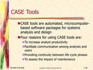 CASE Tools 
CASE tools are automated, microcomputer-based 
software packages for systems 
analysis and design 
Four reasons for using CASE tools are: 
To increase analyst productivity 
Facilitate communication among analysts and 
users 
Providing continuity between life cycle phases 
To assess the impact of maintenance 
Kendall & Kendall Copyright © 2002 by Prentice Hall, Inc. 1-26 
 