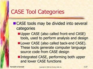 CASE Tool Categories 
CASE tools may be divided into several 
categories 
Upper CASE (also called front-end CASE) 
tools, used to perform analysis and design 
Lower CASE (also called back-end CASE). 
These tools generate computer language 
source code from CASE design 
Integrated CASE, performing both upper 
and lower CASE functions 
Kendall & Kendall Copyright © 2002 by Prentice Hall, Inc. 1-27 
 