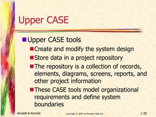 Upper CASE 
Upper CASE tools 
Create and modify the system design 
Store data in a project repository 
The repository is a collection of records, 
elements, diagrams, screens, reports, and 
other project information 
These CASE tools model organizational 
requirements and define system 
boundaries 
Kendall & Kendall Copyright © 2002 by Prentice Hall, Inc. 1-28 
 