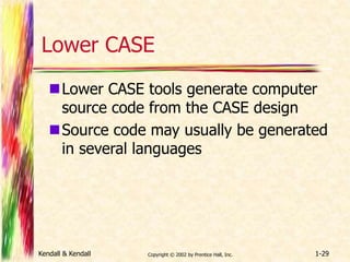 Lower CASE 
Lower CASE tools generate computer 
source code from the CASE design 
Source code may usually be generated 
in several languages 
Kendall & Kendall Copyright © 2002 by Prentice Hall, Inc. 1-29 
 