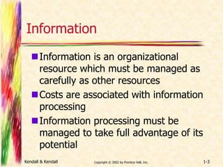 Information 
Information is an organizational 
resource which must be managed as 
carefully as other resources 
Costs are associated with information 
processing 
Information processing must be 
managed to take full advantage of its 
potential 
Kendall & Kendall Copyright © 2002 by Prentice Hall, Inc. 1-3 
 