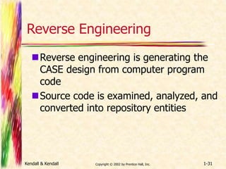 Reverse Engineering 
Reverse engineering is generating the 
CASE design from computer program 
code 
Source code is examined, analyzed, and 
converted into repository entities 
Kendall & Kendall Copyright © 2002 by Prentice Hall, Inc. 1-31 
 