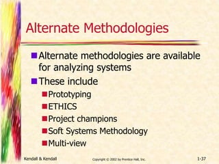 Alternate Methodologies 
Alternate methodologies are available 
for analyzing systems 
These include 
Prototyping 
ETHICS 
Project champions 
Soft Systems Methodology 
Multi-view 
Kendall & Kendall Copyright © 2002 by Prentice Hall, Inc. 1-37 
