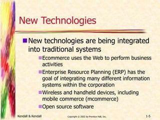 New Technologies 
New technologies are being integrated 
into traditional systems 
Ecommerce uses the Web to perform business 
activities 
Enterprise Resource Planning (ERP) has the 
goal of integrating many different information 
systems within the corporation 
Wireless and handheld devices, including 
mobile commerce (mcommerce) 
Open source software 
Kendall & Kendall Copyright © 2002 by Prentice Hall, Inc. 1-5 
 