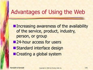 Advantages of Using the Web 
Increasing awareness of the availability 
of the service, product, industry, 
person, or group 
24-hour access for users 
Standard interface design 
Creating a global system 
Kendall & Kendall Copyright © 2002 by Prentice Hall, Inc. 1-6 
 