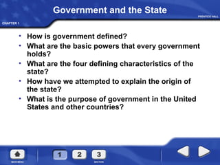 CHAPTER 1
Government and the State
• How is government defined?
• What are the basic powers that every government
holds?
• What are the four defining characteristics of the
state?
• How have we attempted to explain the origin of
the state?
• What is the purpose of government in the United
States and other countries?
 