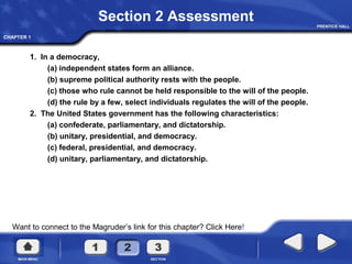 CHAPTER 1
Section 2 Assessment
1. In a democracy,
(a) independent states form an alliance.
(b) supreme political authority rests with the people.
(c) those who rule cannot be held responsible to the will of the people.
(d) the rule by a few, select individuals regulates the will of the people.
2. The United States government has the following characteristics:
(a) confederate, parliamentary, and dictatorship.
(b) unitary, presidential, and democracy.
(c) federal, presidential, and democracy.
(d) unitary, parliamentary, and dictatorship.
Want to connect to the Magruder’s link for this chapter? Click Here!
 