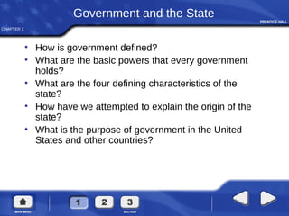 CHAPTER 1
Government and the State
• How is government defined?
• What are the basic powers that every government
holds?
• What are the four defining characteristics of the
state?
• How have we attempted to explain the origin of the
state?
• What is the purpose of government in the United
States and other countries?
 
