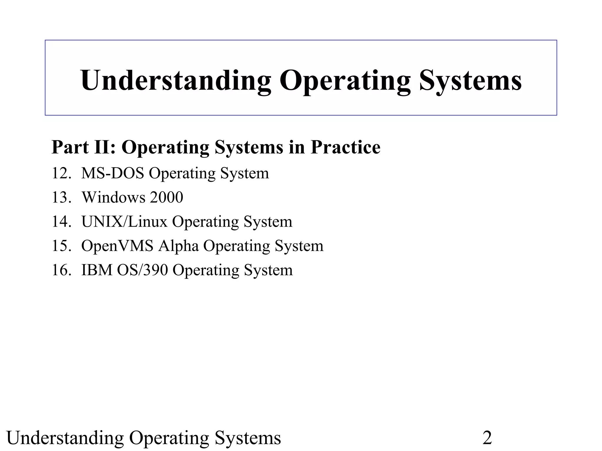 Understanding Operating Systems 2
Understanding Operating Systems
Part II: Operating Systems in Practice
12. MS-DOS Operating System
13. Windows 2000
14. UNIX/Linux Operating System
15. OpenVMS Alpha Operating System
16. IBM OS/390 Operating System
 