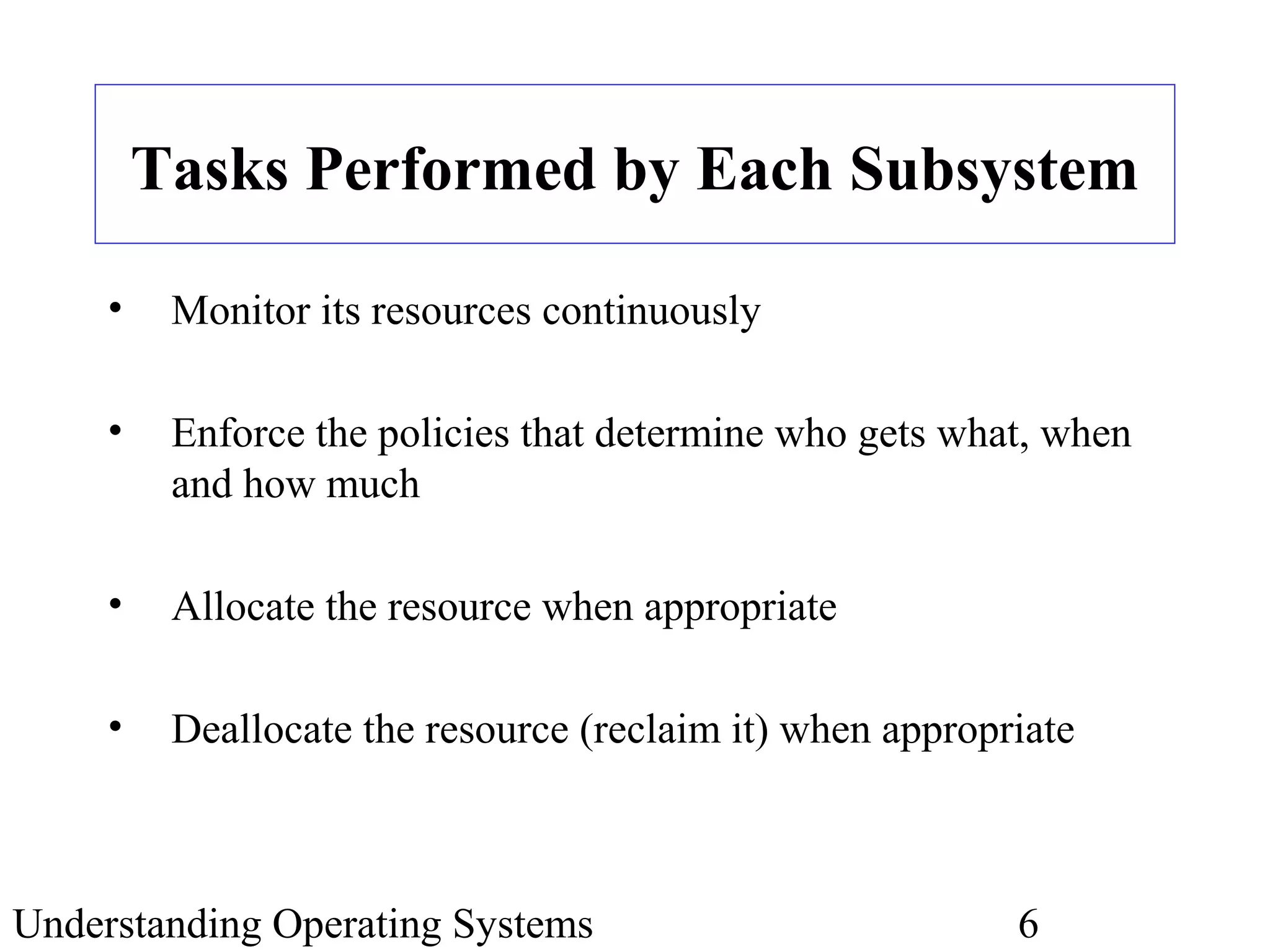 Understanding Operating Systems 6
Tasks Performed by Each Subsystem
• Monitor its resources continuously
• Enforce the policies that determine who gets what, when
and how much
• Allocate the resource when appropriate
• Deallocate the resource (reclaim it) when appropriate
 