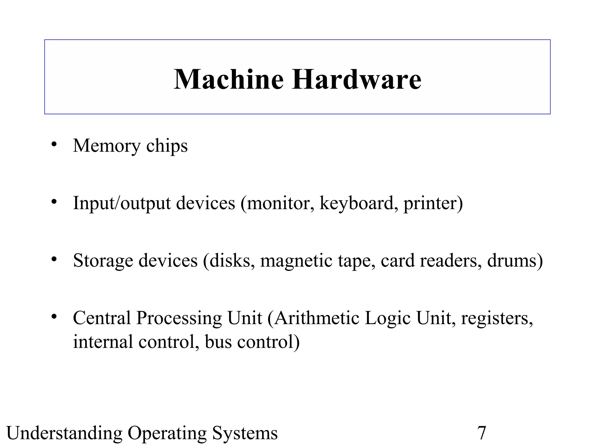 Understanding Operating Systems 7
Machine Hardware
• Memory chips
• Input/output devices (monitor, keyboard, printer)
• Storage devices (disks, magnetic tape, card readers, drums)
• Central Processing Unit (Arithmetic Logic Unit, registers,
internal control, bus control)
 
