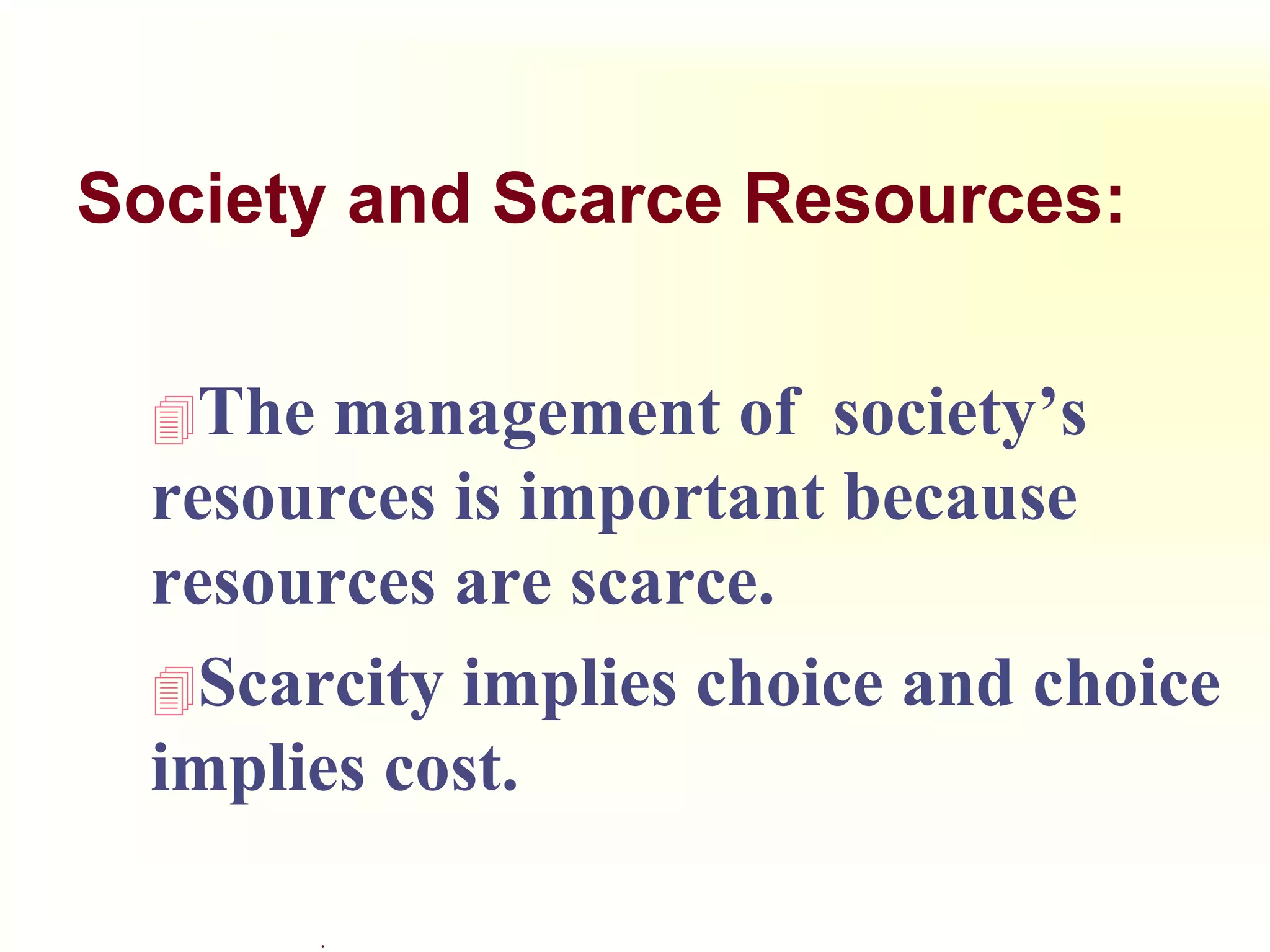 .
Society and Scarce Resources:
The management of society’s
resources is important because
resources are scarce.
Scarcity implies choice and choice
implies cost.