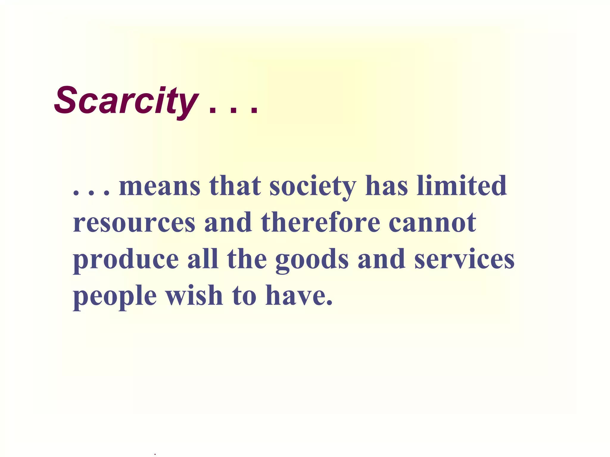.
Scarcity . . .
. . . means that society has limited
resources and therefore cannot
produce all the goods and services
people wish to have.