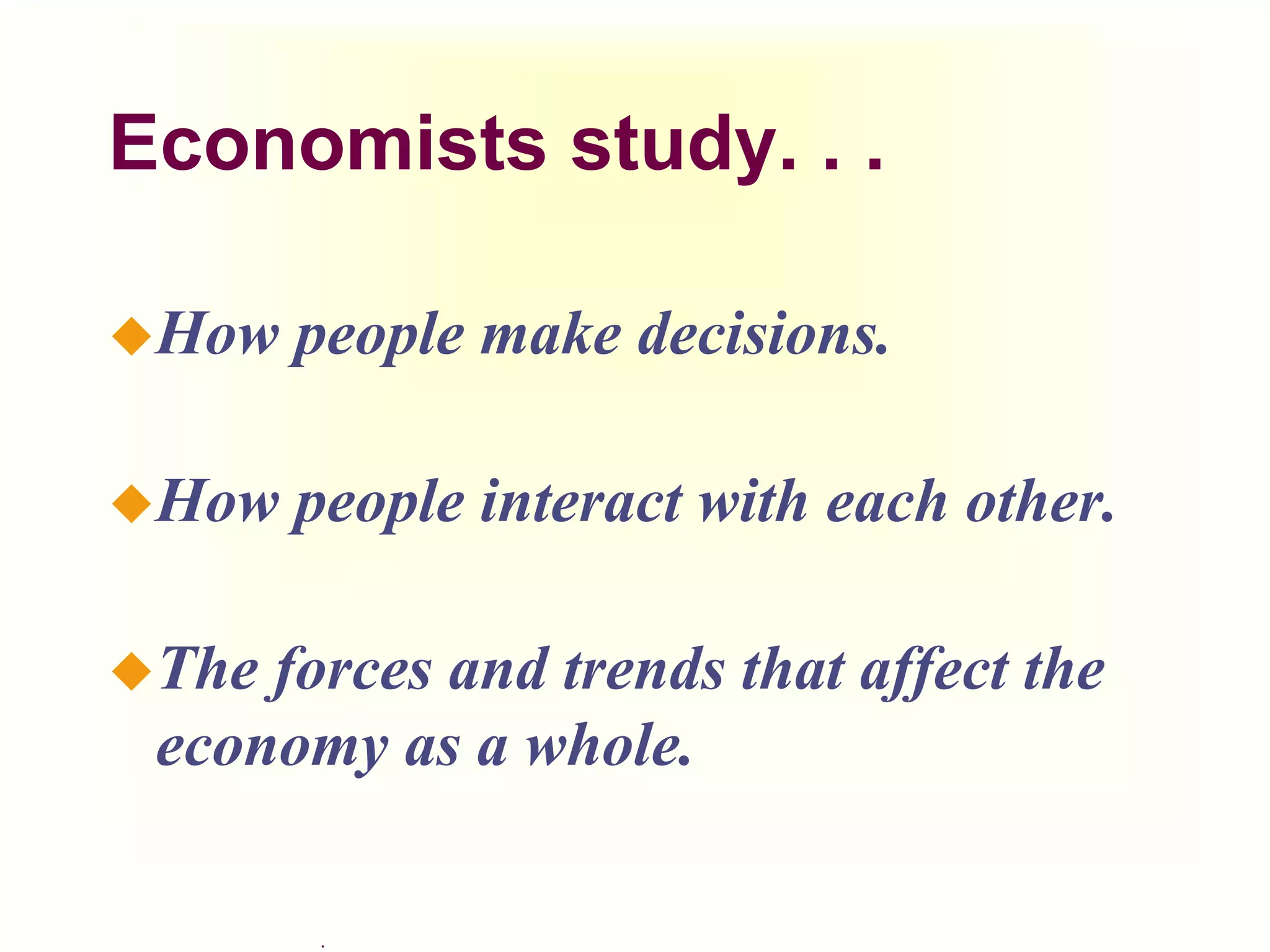 .
Economists study. . .
How people make decisions.
How people interact with each other.
The forces and trends that affect the
economy as a whole.