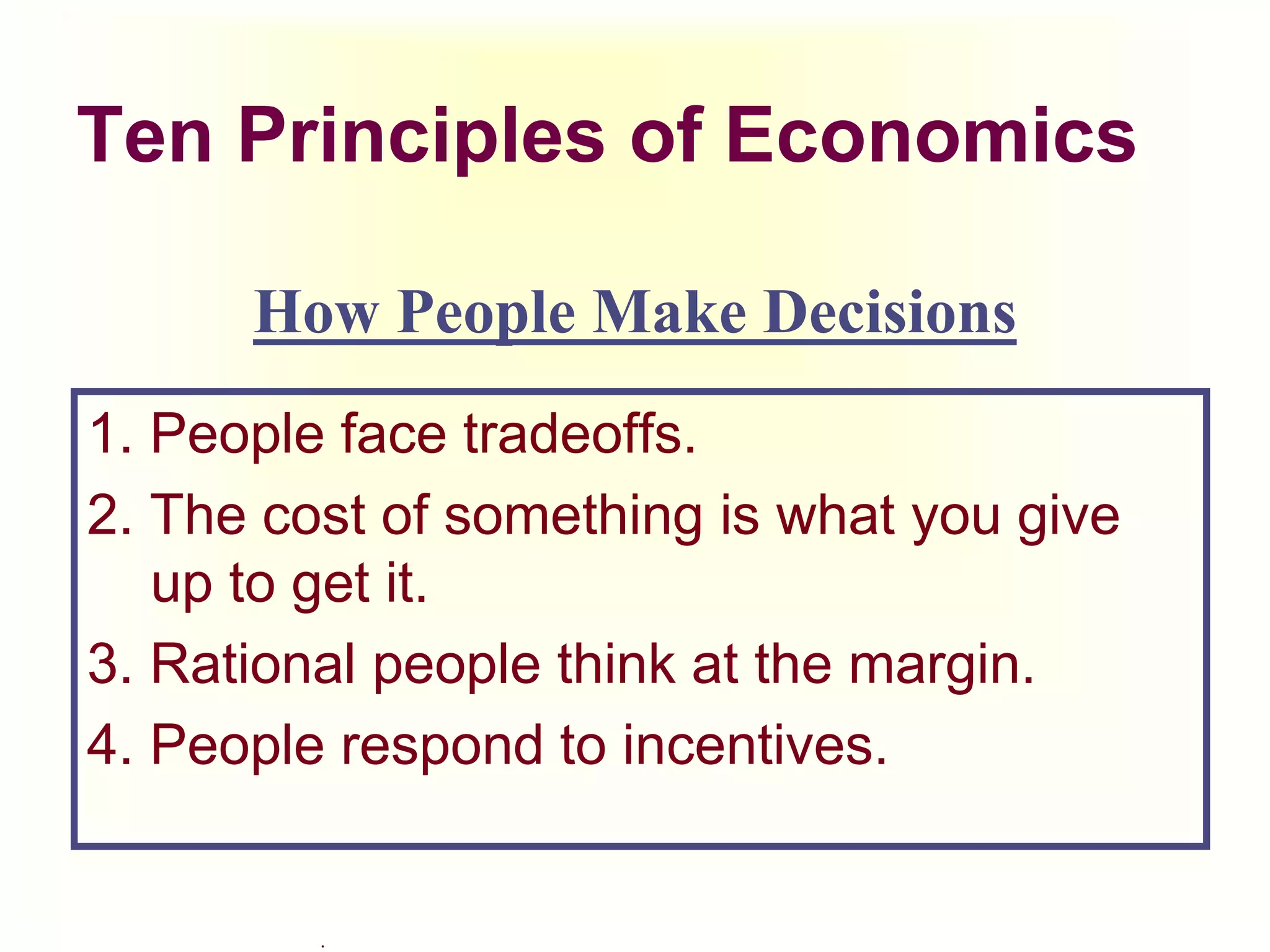 .
Ten Principles of Economics
1. People face tradeoffs.
2. The cost of something is what you give
up to get it.
3. Rational people think at the margin.
4. People respond to incentives.
How People Make Decisions