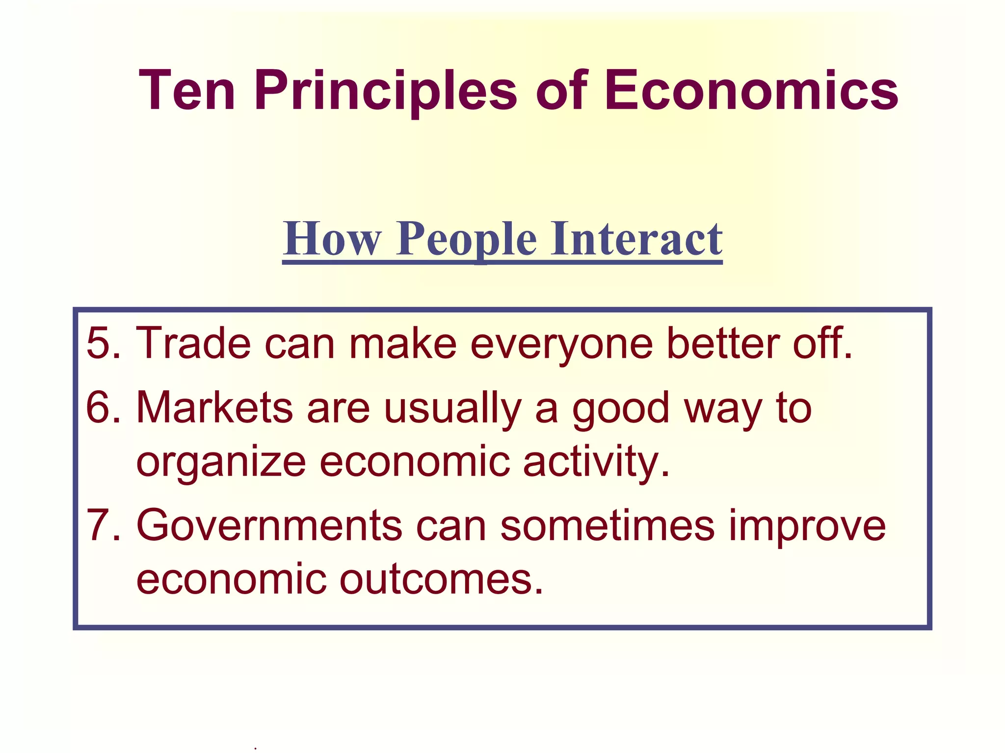 .
Ten Principles of Economics
5. Trade can make everyone better off.
6. Markets are usually a good way to
organize economic activity.
7. Governments can sometimes improve
economic outcomes.
How People Interact