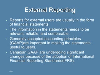 • Reports for external users are usually in the form
of financial statements.
• The information in the statements needs to be
relevant, reliable, and comparable.
• Generally accepted accounting principles
(GAAP)are important in making the statements
useful to users.
• Canadian GAAP are undergoing significant
changes because of the adoption of International
Financial Reporting Standards(IFRS).
External Reporting
1-10
 