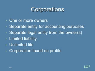 • One or more owners
• Separate entity for accounting purposes
• Separate legal entity from the owner(s)
• Limited liability
• Unlimited life
• Corporation taxed on profits
Corporations
1-6 LO 2
 