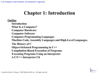 Created by Harry H. Cheng,  2009 McGraw-Hill, Inc. All rights reserved.
C for Engineers and Scientists: An Interpretive Approach
Chapter 1: Introduction
Outline
Introduction
What Is a Computer?
Computer Hardware
Computer Software
Computer Programming Languages
Machine Code, Assembly Languages and High-Level Languages.
The History of C
Object-Oriented Programming in C++
Compilation-Based Execution of Programs
Executing Programs Using an Interpreter
A C/C++ Interpreter Ch
 