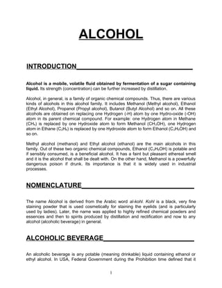 ALCOHOL

INTRODUCTION________________________________

Alcohol is a mobile, volatile fluid obtained by fermentation of a sugar containing
liquid. Its strength (concentration) can be further increased by distillation.

Alcohol, in general, is a family of organic chemical compounds. Thus, there are various
kinds of alcohols in this alcohol family. It includes Methanol (Methyl alcohol), Ethanol
(Ethyl Alcohol), Propanol (Propyl alcohol), Butanol (Butyl Alcohol) and so on. All these
alcohols are obtained on replacing one Hydrogen (-H) atom by one Hydro-oxide (-OH)
atom in its parent chemical compound. For example: one Hydrogen atom in Methane
(CH4) is replaced by one Hydroxide atom to form Methanol (CH 3OH), one Hydrogen
atom in Ethane (C2H6) is replaced by one Hydroxide atom to form Ethanol (C 2H5OH) and
so on.

Methyl alcohol (methanol) and Ethyl alcohol (ethanol) are the main alcohols in this
family. Out of these two organic chemical compounds, Ethanol (C 2H5OH) is potable and
if sensibly consumed, is a beneficial alcohol. It has a faint but pleasant ethereal smell
and it is the alcohol that shall be dealt with. On the other hand, Methanol is a powerfully
dangerous poison if drunk. Its importance is that it is widely used in industrial
processes.


NOMENCLATURE_______________________________

The name Alcohol is derived from the Arabic word al-kohl. Kohl is a black, very fine
staining powder that is used cosmetically for staining the eyelids (and is particularly
used by ladies). Later, the name was applied to highly refined chemical powders and
essences and then to spirits produced by distillation and rectification and now to any
alcohol (alcoholic beverage) in general.


ALCOHOLIC BEVERAGE_________________________

An alcoholic beverage is any potable (meaning drinkable) liquid containing ethanol or
ethyl alcohol. In USA, Federal Government during the Prohibition time defined that it


                                            1
 