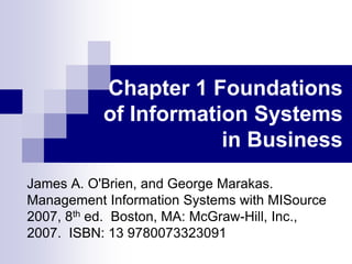 Chapter 1 Foundations
of Information Systems
in Business
James A. O'Brien, and George Marakas.
Management Information Systems with MISource
2007, 8th ed. Boston, MA: McGraw-Hill, Inc.,
2007. ISBN: 13 9780073323091
 