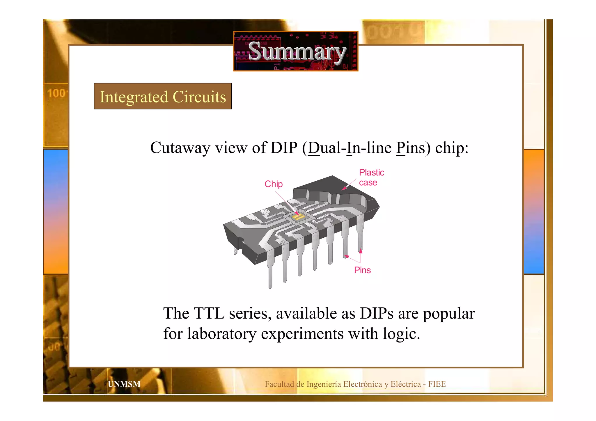 Facultad de Ingeniería Electrónica y Eléctrica - FIEEUNMSM
SummarySummarySummary
Integrated Circuits
Plastic
case
Pins
Chip
Cutaway view of DIP (Dual-In-line Pins) chip:
The TTL series, available as DIPs are popular
for laboratory experiments with logic.
 
