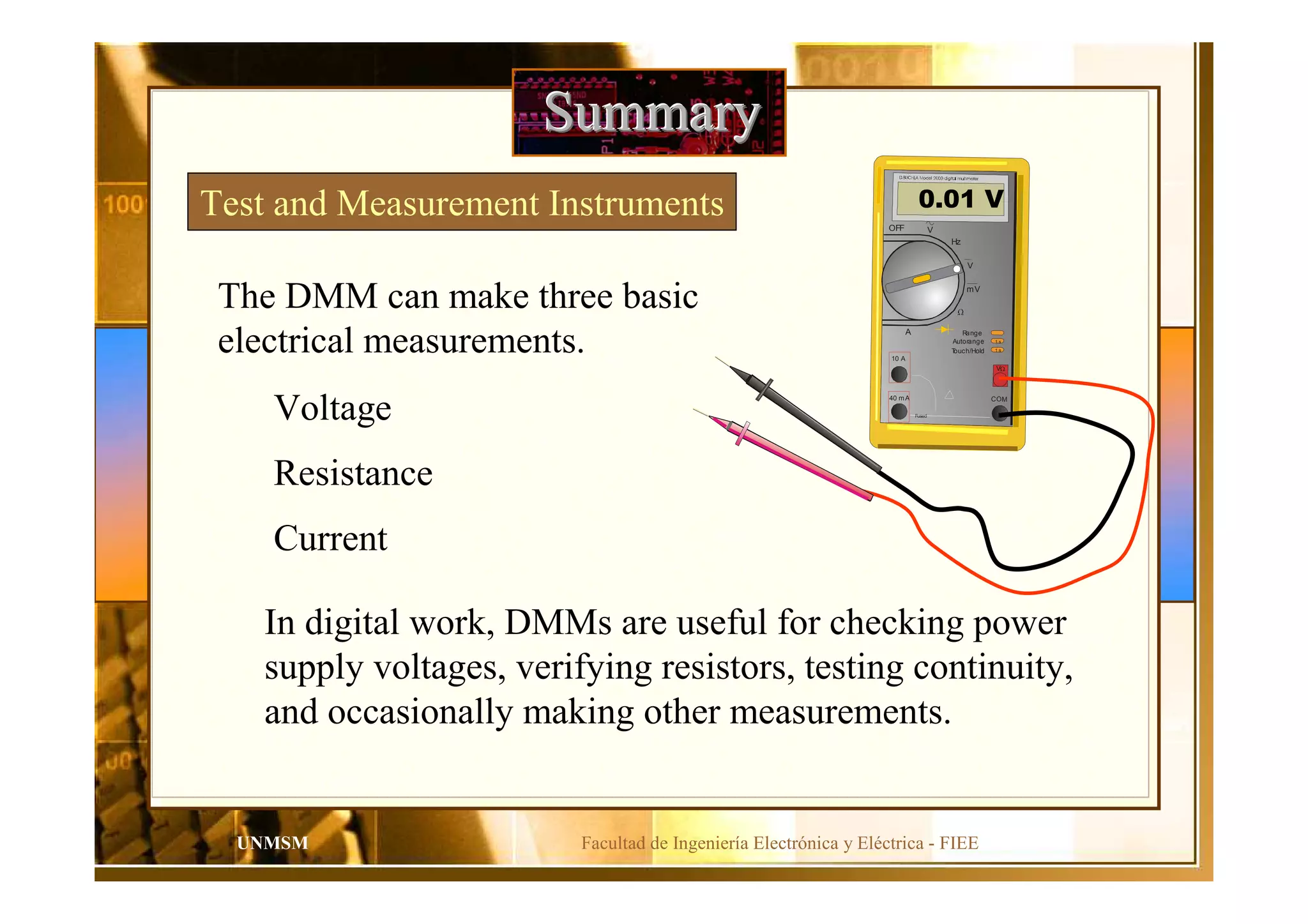 Facultad de Ingeniería Electrónica y Eléctrica - FIEEUNMSM
SummarySummarySummary
Test and Measurement Instruments
V
1 s
1 s
40 mA
10 A
COM
Range
Autorange
Touch/Hold
Fused
OFF V
V
Hz
mV
A
0.01 V
The DMM can make three basic
electrical measurements.
Voltage
Resistance
Current
In digital work, DMMs are useful for checking power
supply voltages, verifying resistors, testing continuity,
and occasionally making other measurements.
 