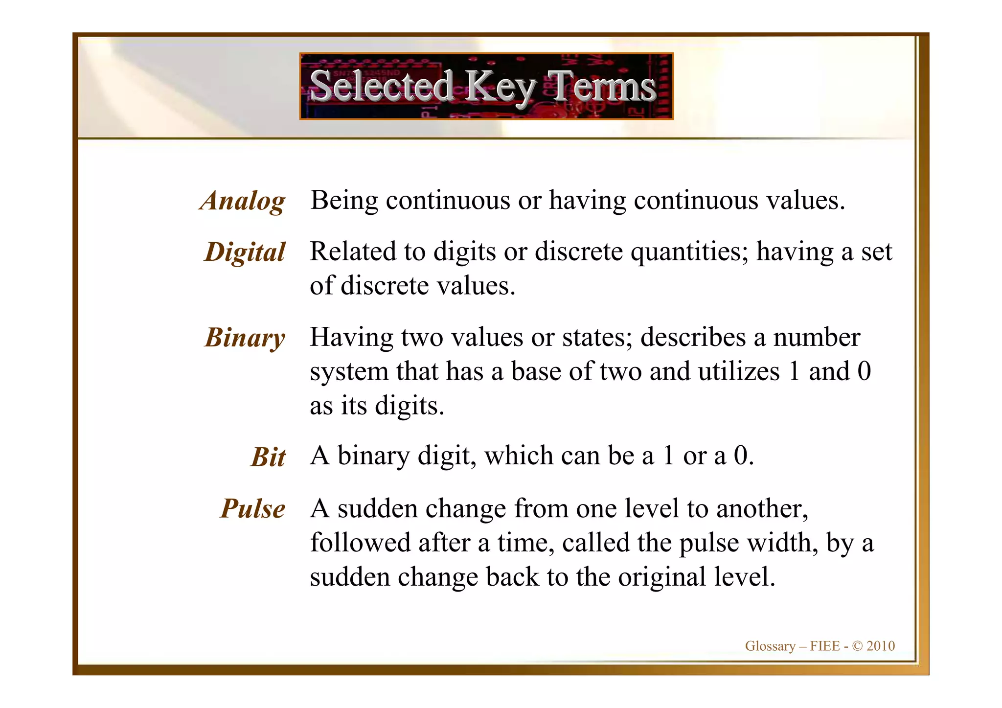 Glossary – FIEE - © 2010
Selected Key TermsSelected Key TermsSelected Key Terms
Analog
Digital
Binary
Bit
Pulse
Being continuous or having continuous values.
Related to digits or discrete quantities; having a set
of discrete values.
Having two values or states; describes a number
system that has a base of two and utilizes 1 and 0
as its digits.
A binary digit, which can be a 1 or a 0.
A sudden change from one level to another,
followed after a time, called the pulse width, by a
sudden change back to the original level.
 