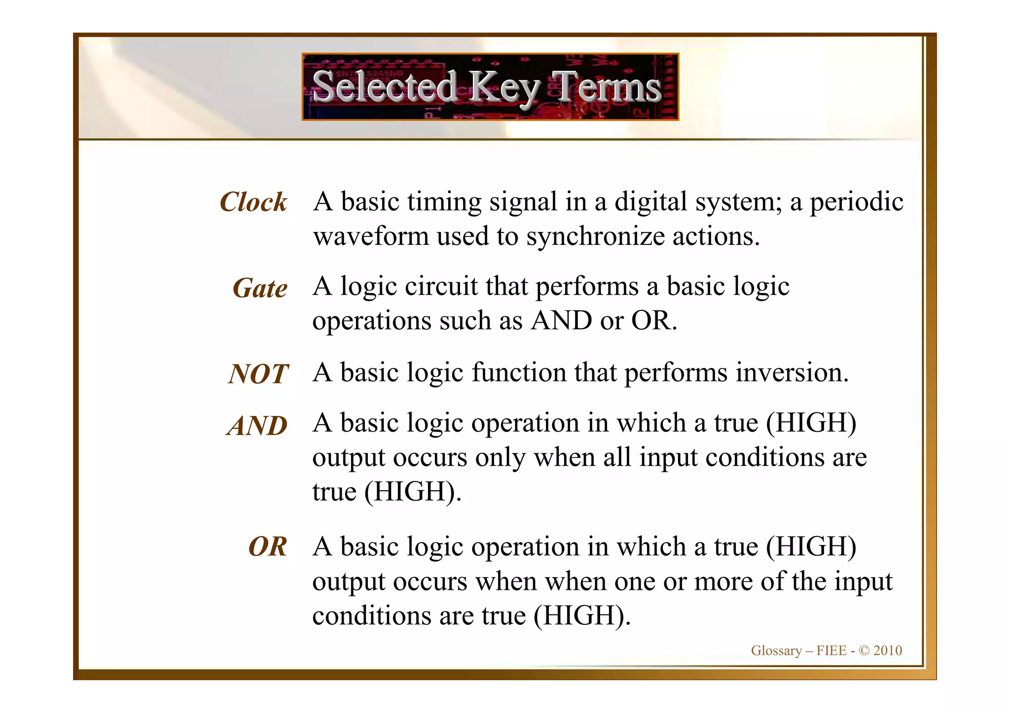 Glossary – FIEE - © 2010
Selected Key TermsSelected Key TermsSelected Key Terms
Clock
Gate
NOT
AND
OR
A basic timing signal in a digital system; a periodic
waveform used to synchronize actions.
A logic circuit that performs a basic logic
operations such as AND or OR.
A basic logic function that performs inversion.
A basic logic operation in which a true (HIGH)
output occurs only when all input conditions are
true (HIGH).
A basic logic operation in which a true (HIGH)
output occurs when when one or more of the input
conditions are true (HIGH).
 