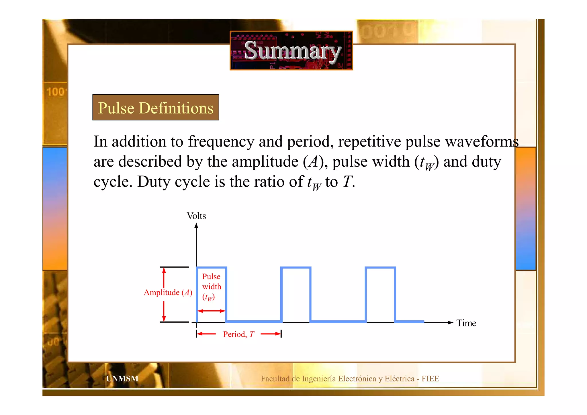 Facultad de Ingeniería Electrónica y Eléctrica - FIEEUNMSM
SummarySummarySummary
Pulse Definitions
In addition to frequency and period, repetitive pulse waveforms
are described by the amplitude (A), pulse width (tW) and duty
cycle. Duty cycle is the ratio of tW to T.
Volts
Time
Amplitude (A)
Pulse
width
(tW)
Period, T
 