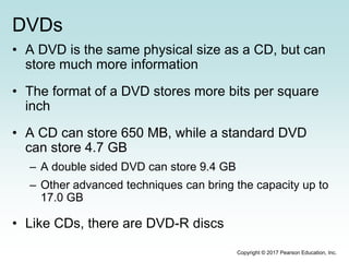 DVDs
• A DVD is the same physical size as a CD, but can
store much more information
• The format of a DVD stores more bits per square
inch
• A CD can store 650 MB, while a standard DVD
can store 4.7 GB
– A double sided DVD can store 9.4 GB
– Other advanced techniques can bring the capacity up to
17.0 GB
• Like CDs, there are DVD-R discs
Copyright © 2017 Pearson Education, Inc.
 