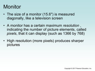Monitor
• The size of a monitor (15.6") is measured
diagonally, like a television screen
• A monitor has a certain maximum resolution ,
indicating the number of picture elements, called
pixels, that it can display (such as 1366 by 768)
• High resolution (more pixels) produces sharper
pictures
Copyright © 2017 Pearson Education, Inc.
 