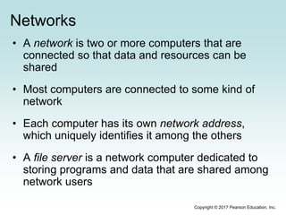 Networks
• A network is two or more computers that are
connected so that data and resources can be
shared
• Most computers are connected to some kind of
network
• Each computer has its own network address,
which uniquely identifies it among the others
• A file server is a network computer dedicated to
storing programs and data that are shared among
network users
Copyright © 2017 Pearson Education, Inc.
 