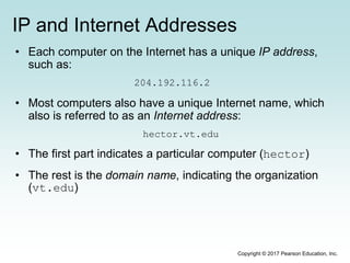 IP and Internet Addresses
• Each computer on the Internet has a unique IP address,
such as:
204.192.116.2
• Most computers also have a unique Internet name, which
also is referred to as an Internet address:
hector.vt.edu
• The first part indicates a particular computer (hector)
• The rest is the domain name, indicating the organization
(vt.edu)
Copyright © 2017 Pearson Education, Inc.
 