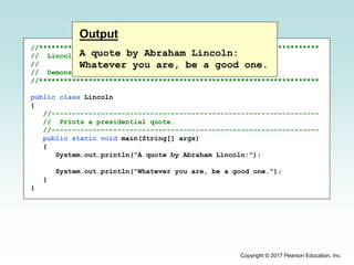 Copyright © 2017 Pearson Education, Inc.
//********************************************************************
// Lincoln.java Author: Lewis/Loftus
//
// Demonstrates the basic structure of a Java application.
//********************************************************************
public class Lincoln
{
//-----------------------------------------------------------------
// Prints a presidential quote.
//-----------------------------------------------------------------
public static void main(String[] args)
{
System.out.println("A quote by Abraham Lincoln:");
System.out.println("Whatever you are, be a good one.");
}
}
Output
A quote by Abraham Lincoln:
Whatever you are, be a good one.
 