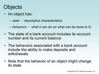 Objects
• An object has:
– state - descriptive characteristics
– behaviors - what it can do (or what can be done to it)
• The state of a bank account includes its account
number and its current balance
• The behaviors associated with a bank account
include the ability to make deposits and
withdrawals
• Note that the behavior of an object might change
its state
Copyright © 2017 Pearson Education, Inc.
 