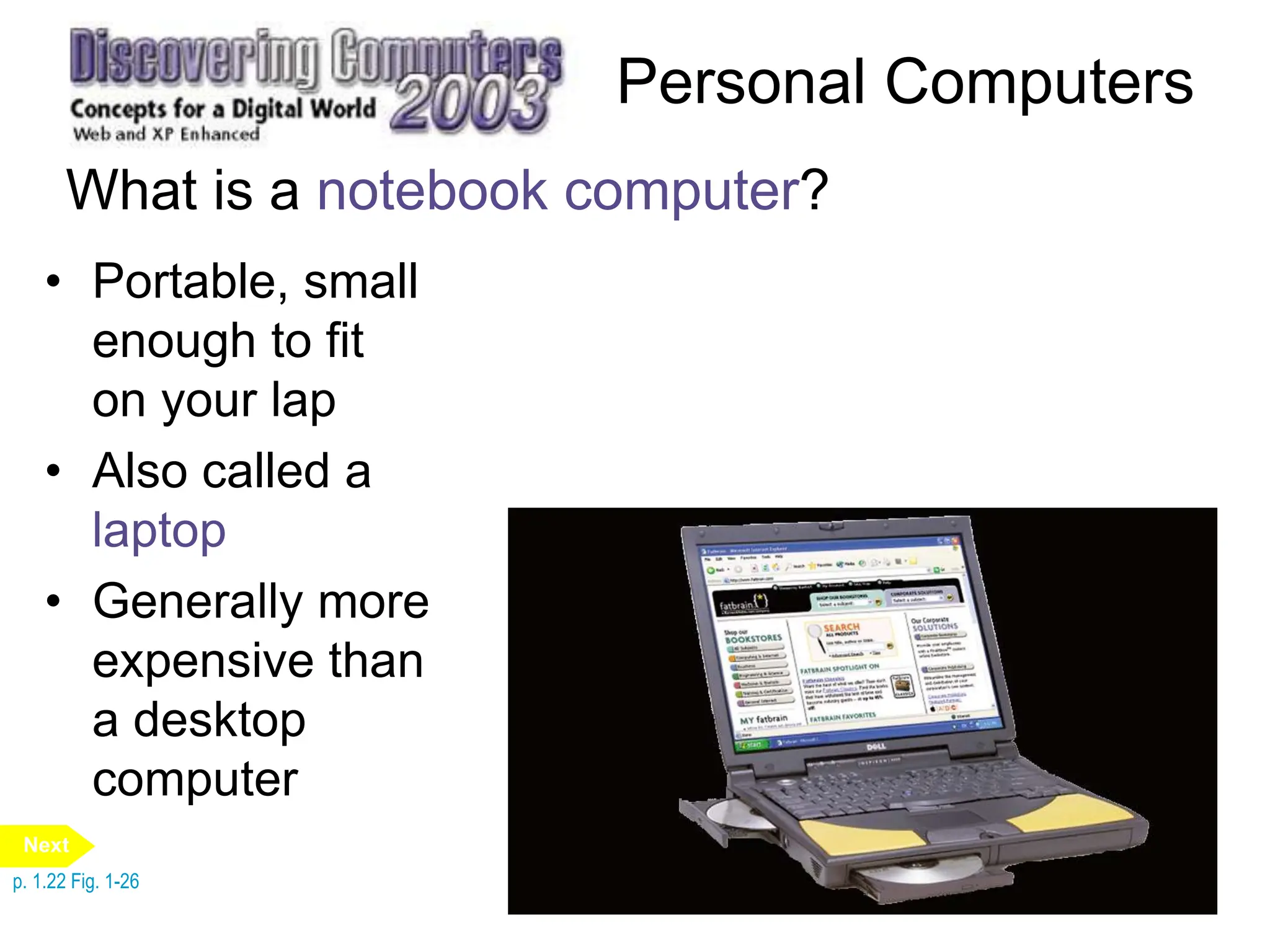 Personal Computers
What is a notebook computer?
• Portable, small
enough to fit
on your lap
• Also called a
laptop
• Generally more
expensive than
a desktop
computer
p. 1.22 Fig. 1-26
Next
 