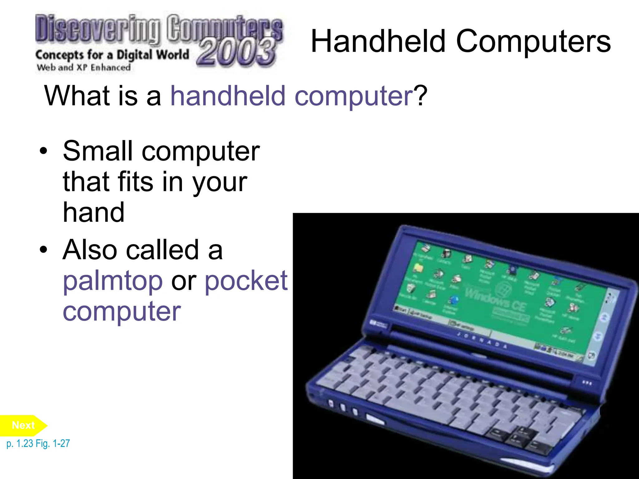 Handheld Computers
What is a handheld computer?
• Small computer
that fits in your
hand
• Also called a
palmtop or pocket
computer
p. 1.23 Fig. 1-27
Next
 