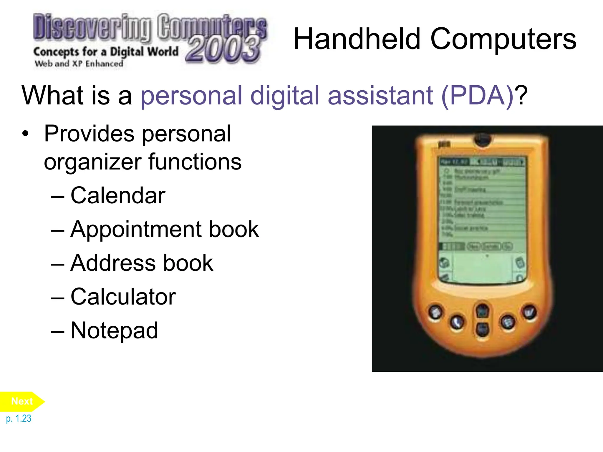 Handheld Computers
What is a personal digital assistant (PDA)?
• Provides personal
organizer functions
– Calendar
– Appointment book
– Address book
– Calculator
– Notepad
p. 1.23
Next
 