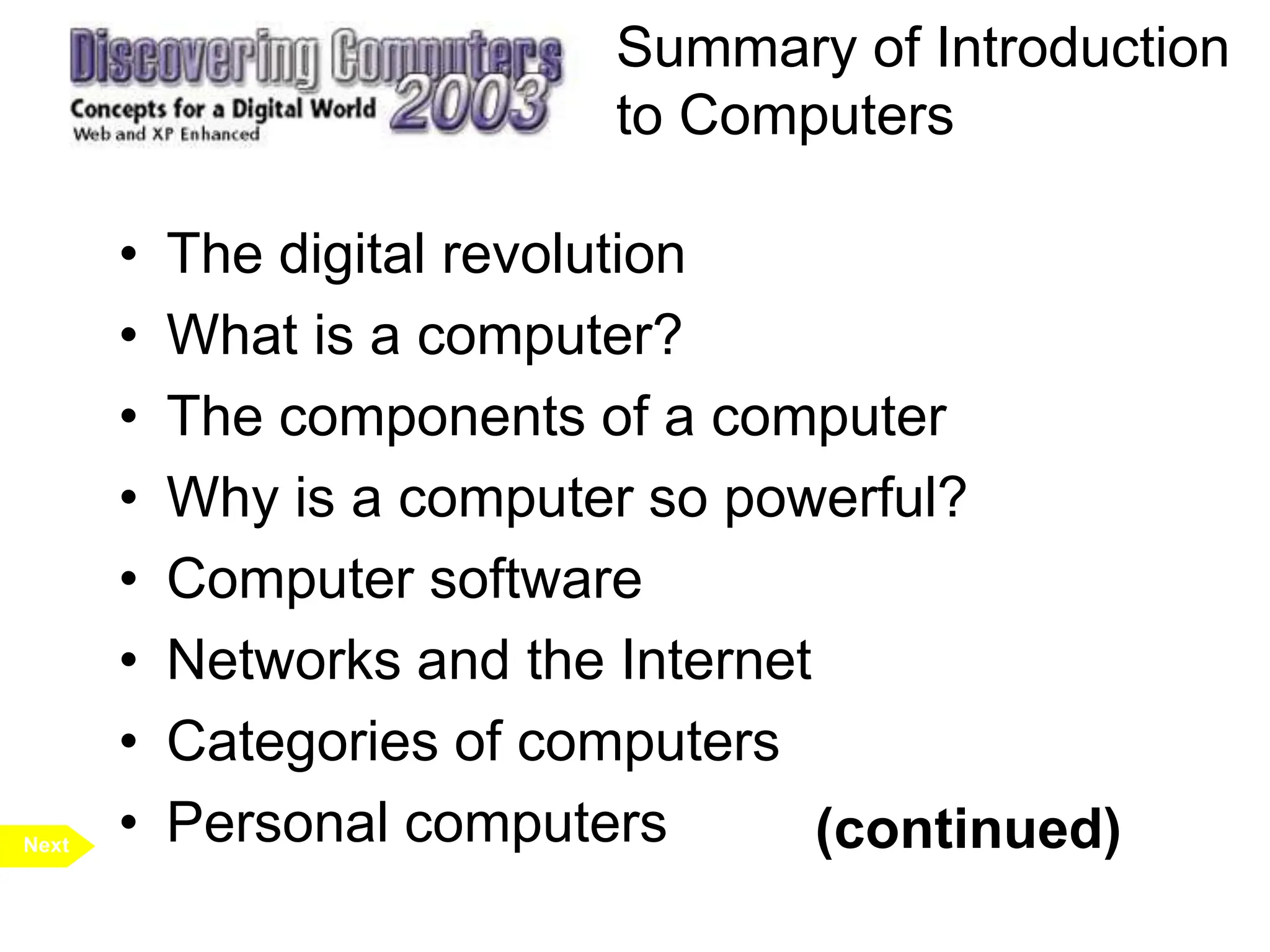 Summary of Introduction
to Computers
• The digital revolution
• What is a computer?
• The components of a computer
• Why is a computer so powerful?
• Computer software
• Networks and the Internet
• Categories of computers
• Personal computers
Next (continued)
 