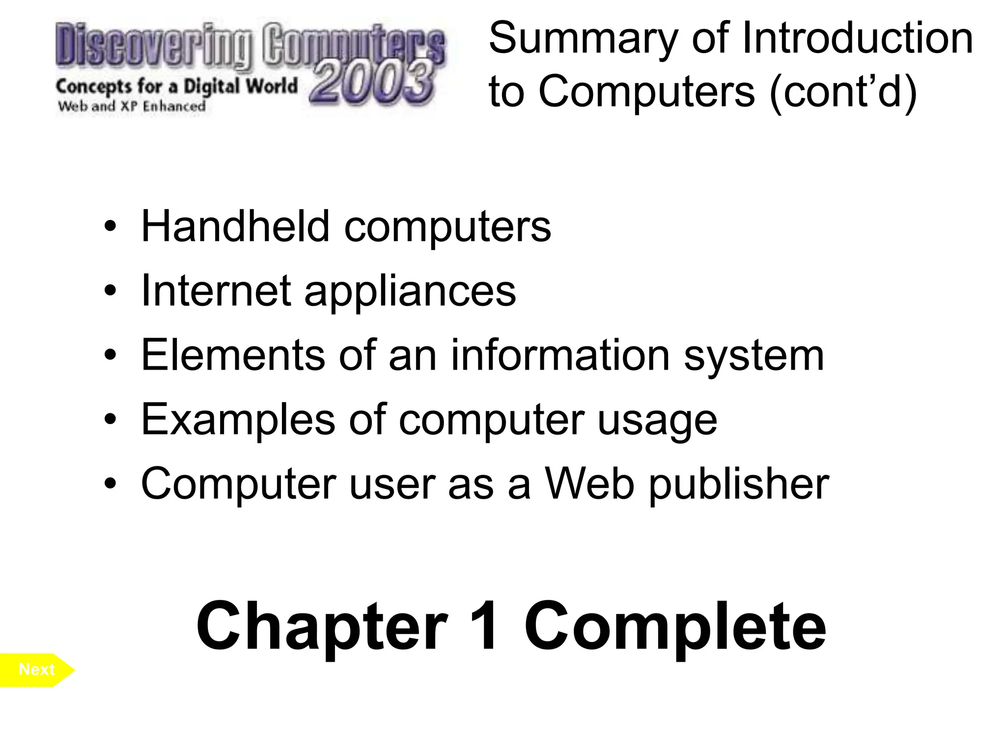 Summary of Introduction
to Computers (cont’d)
• Handheld computers
• Internet appliances
• Elements of an information system
• Examples of computer usage
• Computer user as a Web publisher
Next
Chapter 1 Complete
 