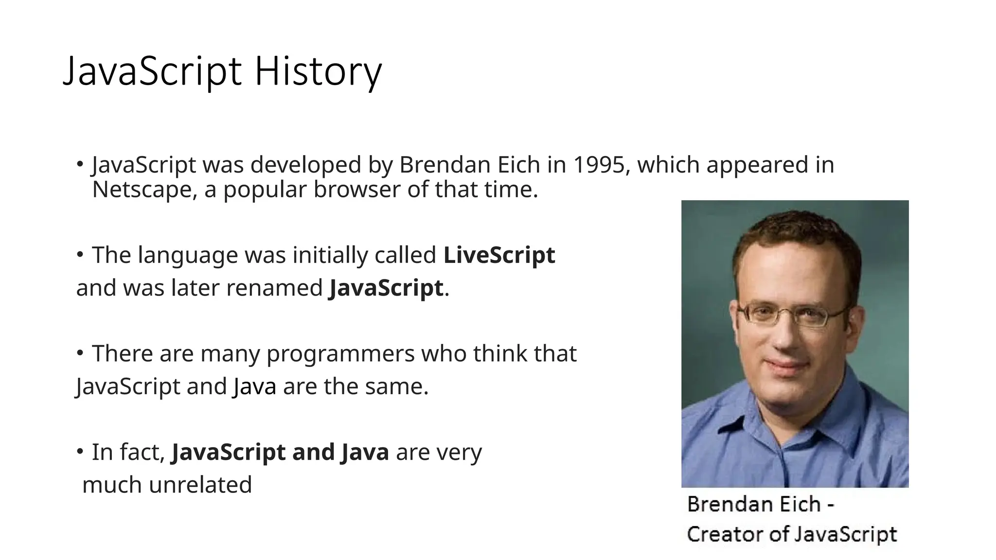 JavaScript History
• JavaScript was developed by Brendan Eich in 1995, which appeared in
Netscape, a popular browser of that time.
• The language was initially called LiveScript
and was later renamed JavaScript.
• There are many programmers who think that
JavaScript and Java are the same.
• In fact, JavaScript and Java are very
much unrelated
 