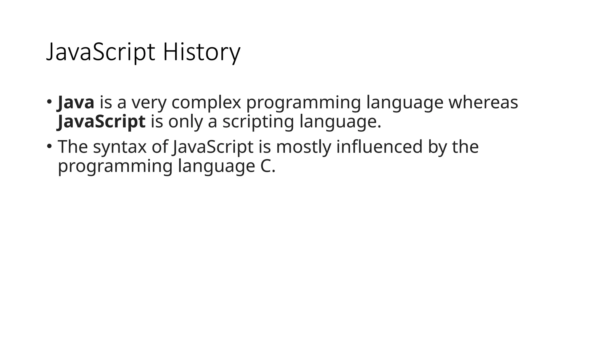 JavaScript History
• Java is a very complex programming language whereas
JavaScript is only a scripting language.
• The syntax of JavaScript is mostly influenced by the
programming language C.
 