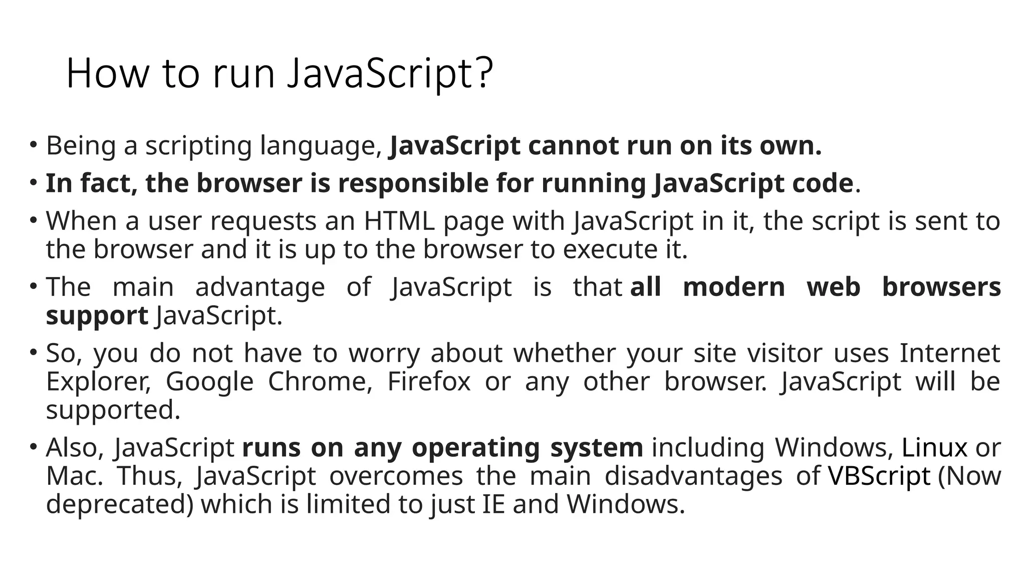 How to run JavaScript?
• Being a scripting language, JavaScript cannot run on its own.
• In fact, the browser is responsible for running JavaScript code.
• When a user requests an HTML page with JavaScript in it, the script is sent to
the browser and it is up to the browser to execute it.
• The main advantage of JavaScript is that all modern web browsers
support JavaScript.
• So, you do not have to worry about whether your site visitor uses Internet
Explorer, Google Chrome, Firefox or any other browser. JavaScript will be
supported.
• Also, JavaScript runs on any operating system including Windows, Linux or
Mac. Thus, JavaScript overcomes the main disadvantages of VBScript (Now
deprecated) which is limited to just IE and Windows.
 