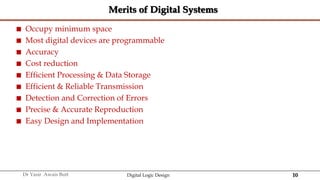 10
Dr Yasir Awais Butt Digital Logic Design
Merits of Digital Systems
 Occupy minimum space
 Most digital devices are programmable
 Accuracy
 Cost reduction
 Efficient Processing & Data Storage
 Efficient & Reliable Transmission
 Detection and Correction of Errors
 Precise & Accurate Reproduction
 Easy Design and Implementation
 